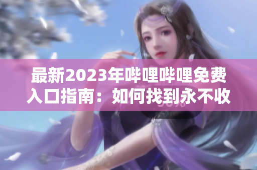 最新2023年哔哩哔哩免费入口指南：如何找到永不收费的内容链接