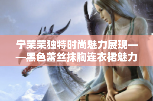 宁荣荣独特时尚魅力展现——黑色蕾丝抹胸连衣裙魅力焕发