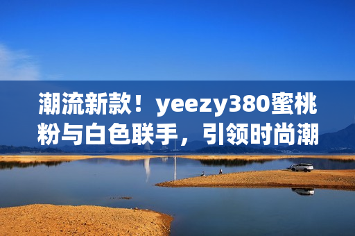 潮流新款！yeezy380蜜桃粉与白色联手，引领时尚潮流