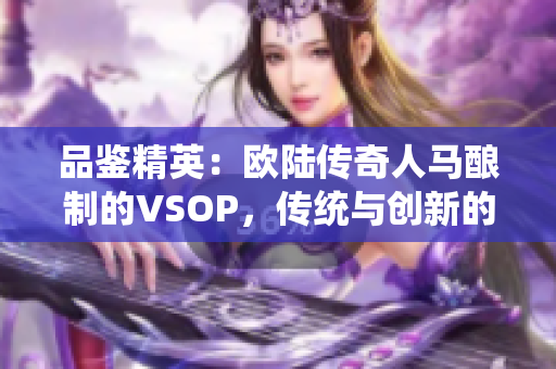 品鉴精英：欧陆传奇人马酿制的VSOP，传统与创新的完美对决