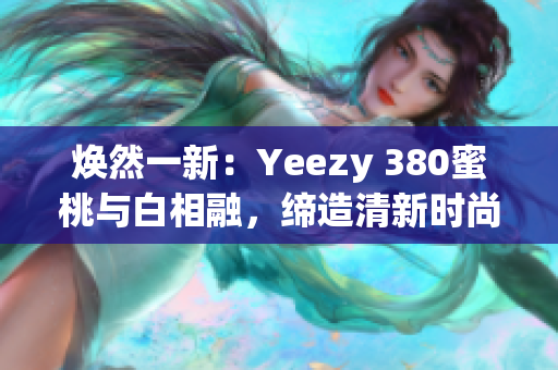 焕然一新：Yeezy 380蜜桃与白相融，缔造清新时尚