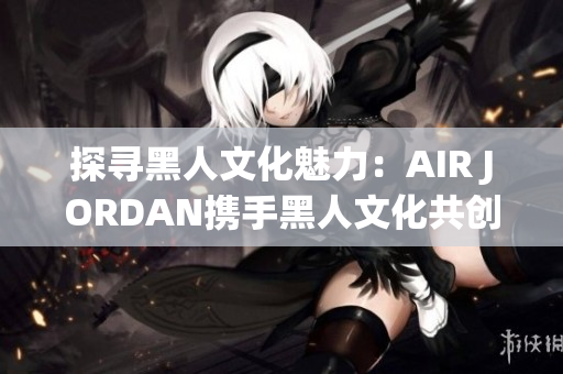 探寻黑人文化魅力：AIR JORDAN携手黑人文化共创时尚新篇章