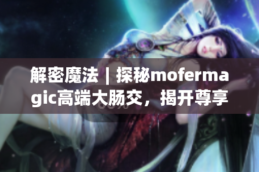 解密魔法︱探秘mofermagic高端大肠交，揭开尊享新时代健康之门