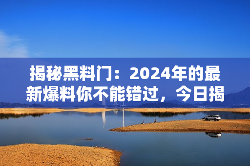 揭秘黑料门：2024年的最新爆料你不能错过，今日揭晓！