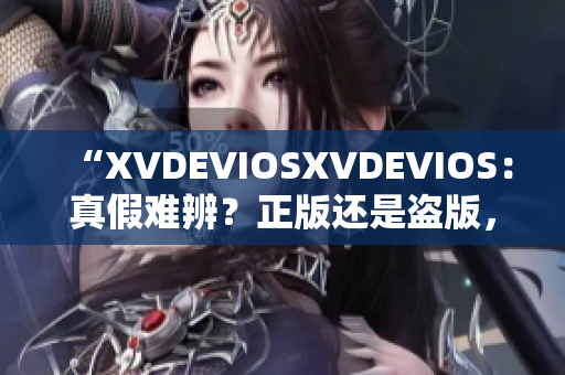 “XVDEVIOSXVDEVIOS：真假难辨？正版还是盗版，你怎样分辨？”