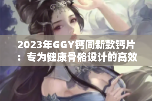 2023年GGY钙同新款钙片：专为健康骨骼设计的高效营养补给