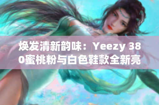 焕发清新韵味：Yeezy 380蜜桃粉与白色鞋款全新亮相