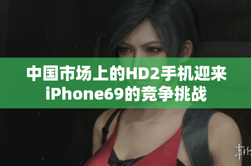 中国市场上的HD2手机迎来iPhone69的竞争挑战