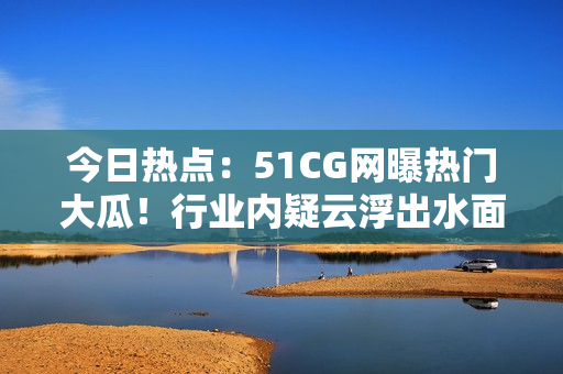 今日热点：51CG网曝热门大瓜！行业内疑云浮出水面，引发广泛关注！