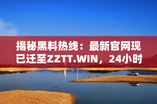 揭秘黑料热线：最新官网现已迁至ZZTT.WIN，24小时在线供应最新独家料！