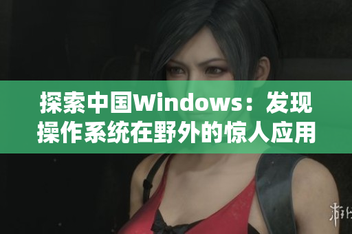 探索中国Windows：发现操作系统在野外的惊人应用与挑战