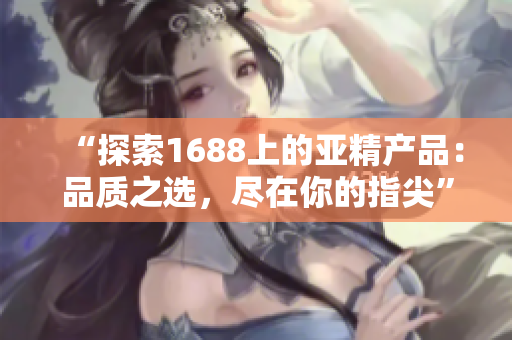 “探索1688上的亚精产品：品质之选，尽在你的指尖”