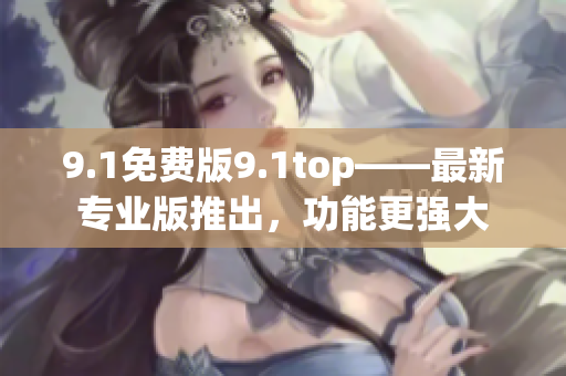 9.1免费版9.1top——最新专业版推出，功能更强大