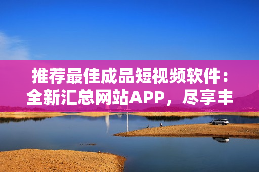 推荐最佳成品短视频软件：全新汇总网站APP，尽享丰富创作资源