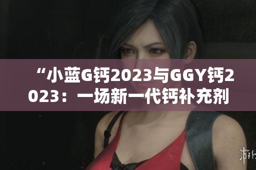 “小蓝G钙2023与GGY钙2023：一场新一代钙补充剂的对比与评估”