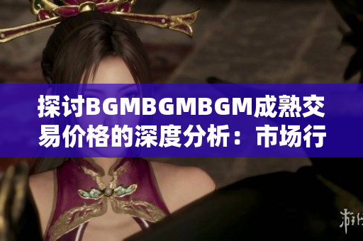 探讨BGMBGMBGM成熟交易价格的深度分析：市场行情与趋势剖析