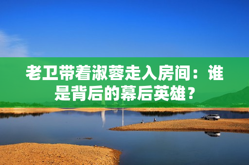 老卫带着淑蓉走入房间：谁是背后的幕后英雄？