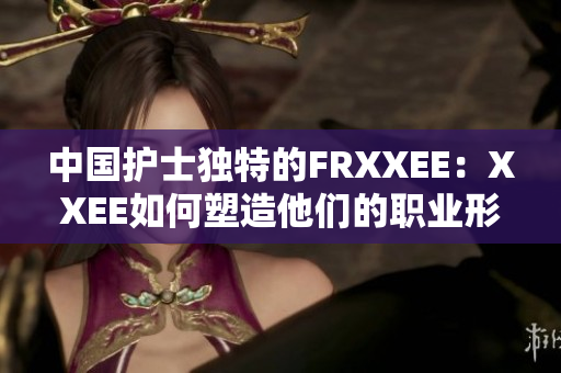 中国护士独特的FRXXEE：XXEE如何塑造他们的职业形象？