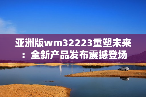 亚洲版wm32223重塑未来：全新产品发布震撼登场