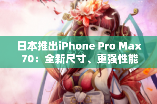 日本推出iPhone Pro Max 70：全新尺寸、更强性能、创新功能揭秘