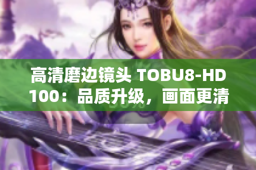 高清磨边镜头 TOBU8-HD100：品质升级，画面更清晰