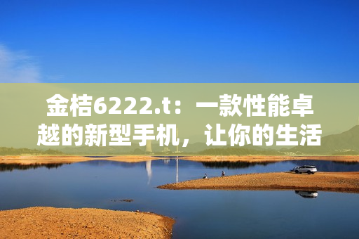 金桔6222.t：一款性能卓越的新型手机，让你的生活更加便捷