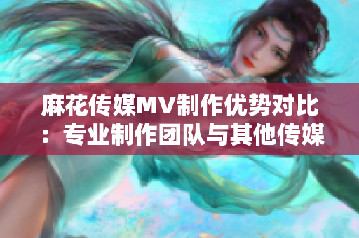 麻花传媒MV制作优势对比：专业制作团队与其他传媒公司异同解析