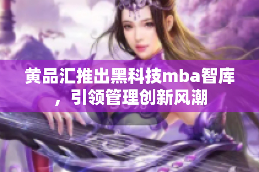 黄品汇推出黑科技mba智库，引领管理创新风潮