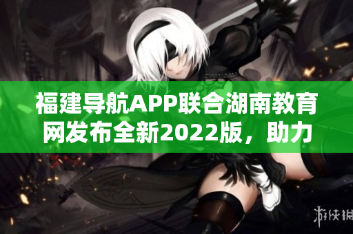 福建导航APP联合湖南教育网发布全新2022版，助力学生学习成长