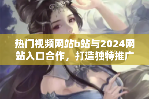 热门视频网站b站与2024网站入口合作，打造独特推广形式