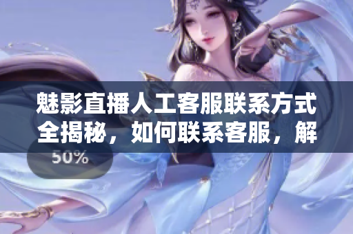 魅影直播人工客服联系方式全揭秘，如何联系客服，解决问题一网打尽