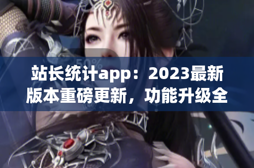 站长统计app：2023最新版本重磅更新，功能升级全面提升管理效率