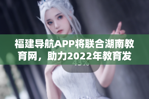 福建导航APP将联合湖南教育网，助力2022年教育发展