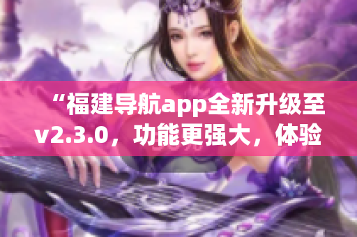 “福建导航app全新升级至v2.3.0，功能更强大，体验更流畅”