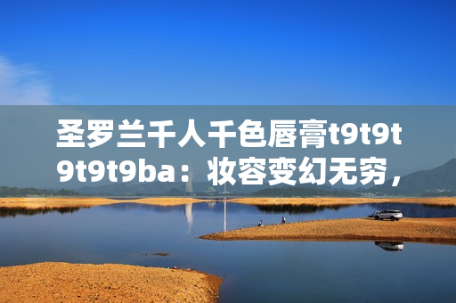 圣罗兰千人千色唇膏t9t9t9t9t9ba：妆容变幻无穷，迷人色彩引领时尚潮流