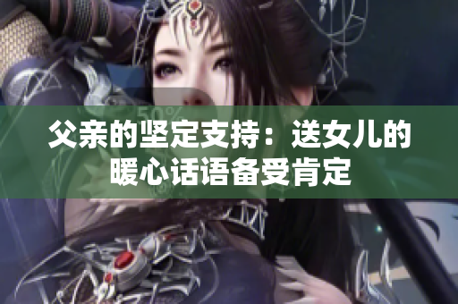 父亲的坚定支持：送女儿的暖心话语备受肯定