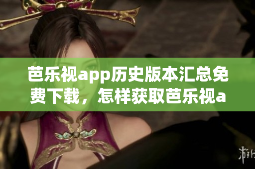 芭乐视app历史版本汇总免费下载，怎样获取芭乐视app旧版？