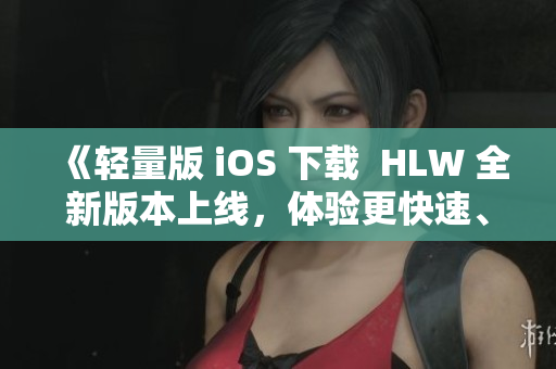 《轻量版 iOS 下载  HLW 全新版本上线，体验更快速、更智能的用户体验》