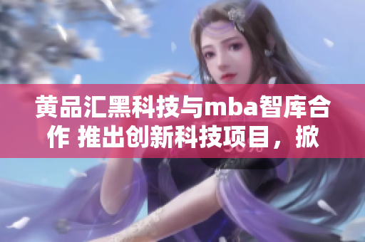 黄品汇黑科技与mba智库合作 推出创新科技项目，掀起商业智库新风潮