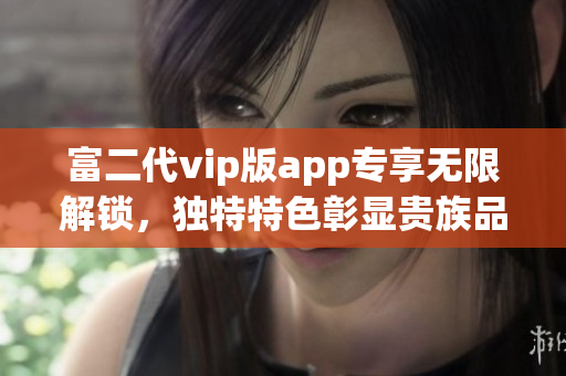 富二代vip版app专享无限解锁，独特特色彰显贵族品味