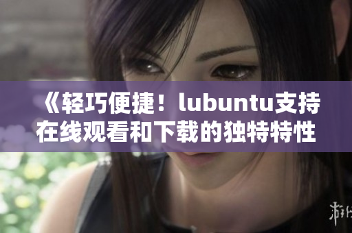 《轻巧便捷！lubuntu支持在线观看和下载的独特特性》