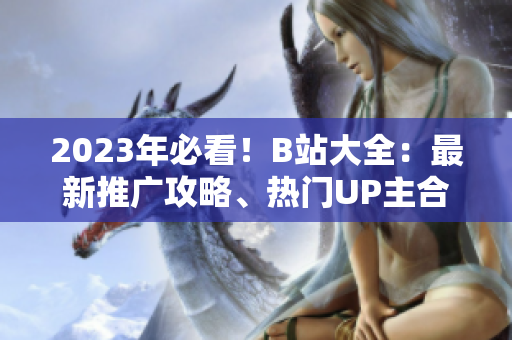 2023年必看！B站大全：最新推广攻略、热门UP主合作、精彩活动预告！