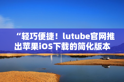 “轻巧便捷！lutube官网推出苹果iOS下载的简化版本，赶快体验吧！”