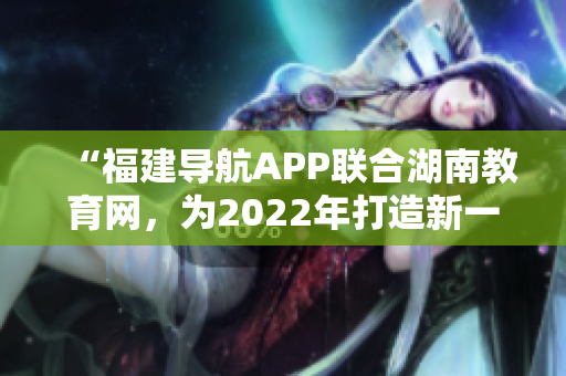 “福建导航APP联合湖南教育网，为2022年打造新一代教育出行利器”