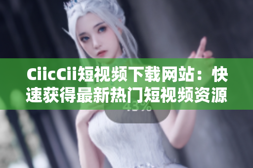 CiicCii短视频下载网站：快速获得最新热门短视频资源