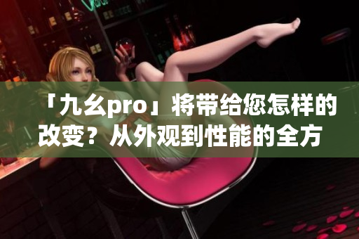 「九幺pro」将带给您怎样的改变？从外观到性能的全方位升级！