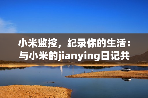 小米监控，纪录你的生活：与小米的jianying日记共同成长