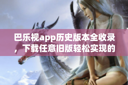 巴乐视app历史版本全收录，下载任意旧版轻松实现的最新指南