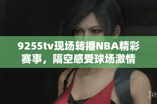 9255tv现场转播NBA精彩赛事，隔空感受球场激情