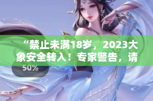 “禁止未满18岁，2023大象安全转入！专家警告，请注意安全！”